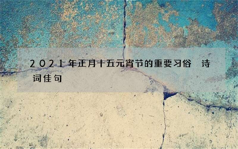 2021年正月十五元宵节的重要习俗 诗词佳句